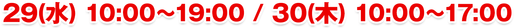 29(水) 10:00〜19:00 / 30(木) 10:00〜17:00